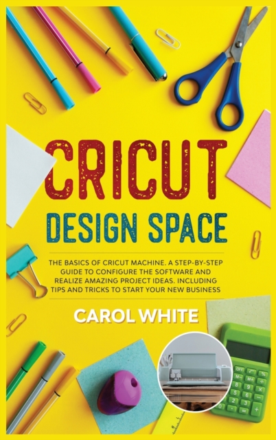 Cricut Design Space : The Basics of Cricut Machine. A Step-by-Step Guide to Configure the Software and Realize Amazing Project Ideas. Including Tips and Tricks to Start your New Business, Hardback Book