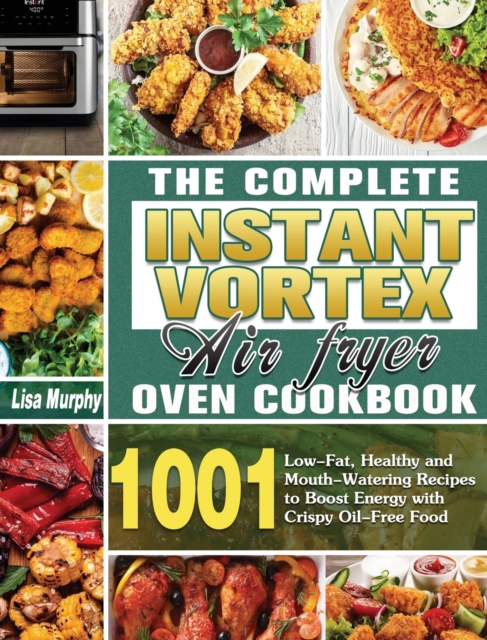 The Complete Instant Vortex Air Fryer Oven Cookbook : 1001 Low-Fat, Healthy and Mouth-Watering Recipes to Boost Energy with Crispy Oil-Free Food, Hardback Book
