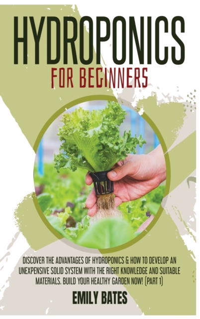 Hydroponics for Beginners : Discover the Advantages of Hydroponics & How to Develop an Unexpensive Solid System with the Right Knowledge and Suitable Materials. Build your healthy garden now! (part 1), Hardback Book