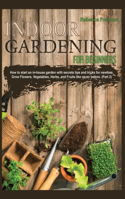 Indoor Gardening for Beginners : How to start an in-house garden with secrets tips and tricks for newbies. Grow Flowers, Vegetables, Herbs, and Fruits like never before. (Part 2), Hardback Book