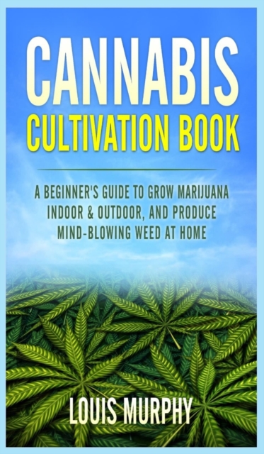 Cannabis Cultivation Book : A Beginner's Guide to Grow Marijuana Indoor & Outdoor, and Produce Mind-Blowing Weed at Home, Hardback Book