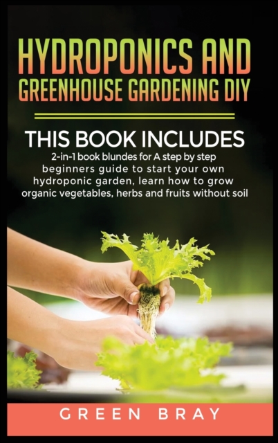 Hydroponics and Greenhouse Gardening Diy : 2-in-1 book bunldes for A step by step beginners guide to start your own hydroponic garden, learn how to grow organic vegetables, herbs and fruits without so, Hardback Book