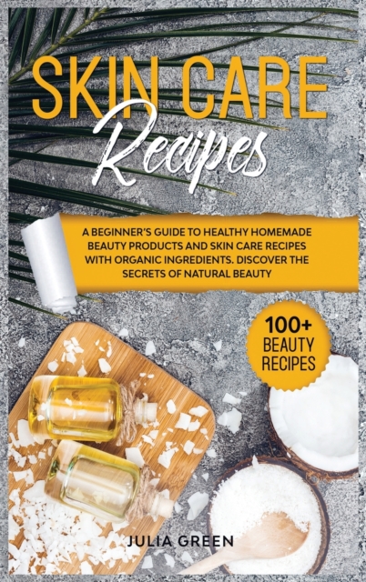 Skin Care Recipes : A Beginner's Guide to Healthy Homemade Beauty Products and Skin Care Recipes with Organic Ingredients. Discover the Secrets of Natural Beauty, Hardback Book
