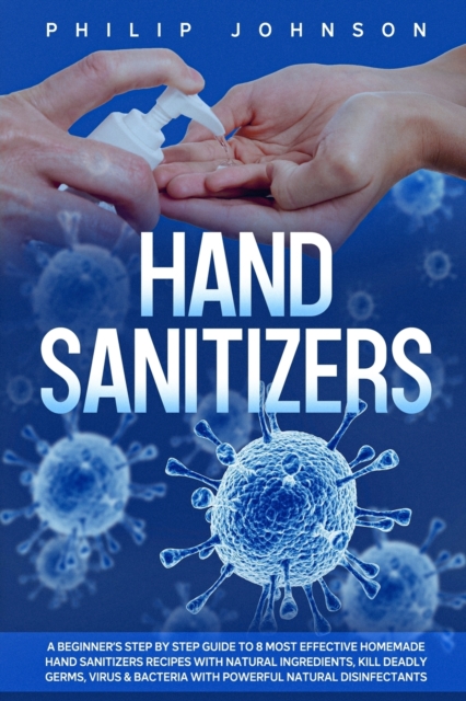 Hand Sanitizers : A Beginner's Step by Step Guide to 8 Most Effective Homemade Hand Sanitizers Recipes with Natural Ingredients, Kill Deadly Germs, Virus & Bacteria with Powerful Natural Disinfectants, Paperback / softback Book