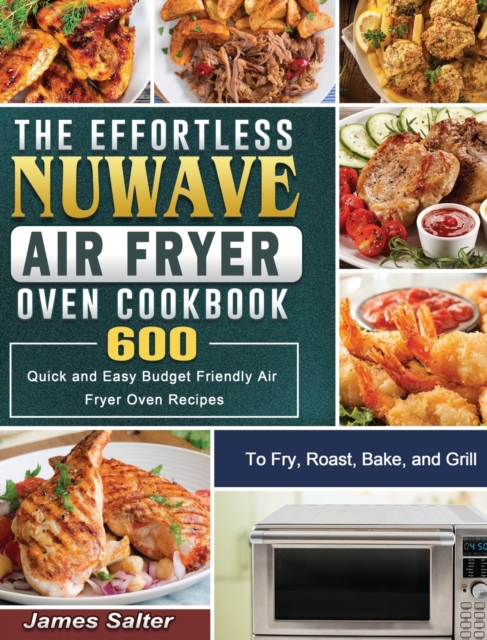 The Effortless NuWave Air Fryer Oven Cookbook : 600 Quick and Easy Budget Friendly Air Fryer Oven Recipes to Fry, Roast, Bake, and Grill, Hardback Book