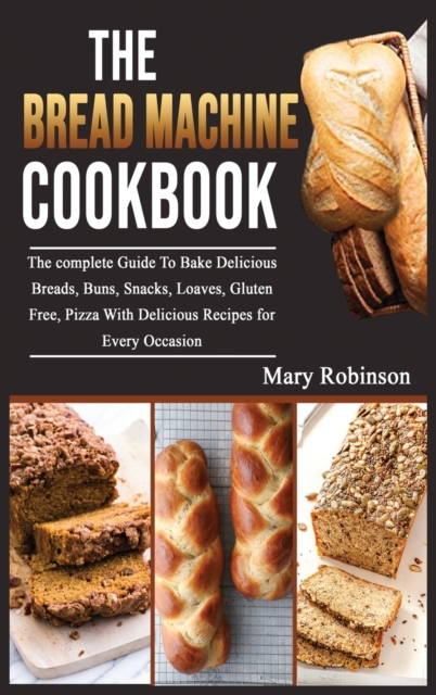 The Bread Machine Cookbook : The complete Guide To Bake Delicious Breads, Buns, Snacks, Loaves, Gluten Free, Pizza With Delicious Recipes for Every Occasion, Hardback Book