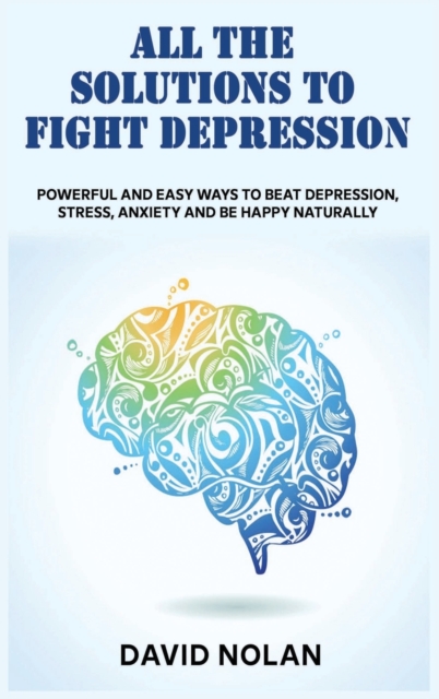 All the Solutions to Fight Depression : Powerful and Easy Ways To Beat Depression, Stress, Anxiety And Be Happy naturally, Hardback Book