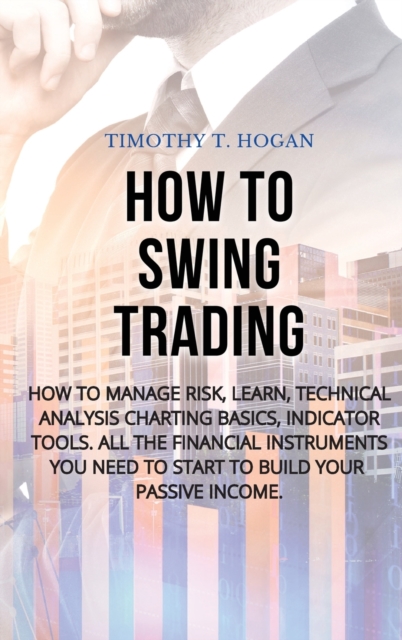 How to Swing Trading : How to Manage Risk, Learn, Technical Analysis Charting Basics, Indicator Tools. All the Financial Instruments You Need to Start to Build Your Passive Income., Hardback Book