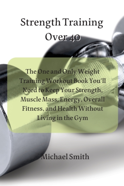Strength Training Over 40 : The One and Only Weight Training Workout Book You'll Need to Keep Your Strength, Muscle Mass, Energy, Overall Fitness, and Health Without Living in the Gym, Paperback / softback Book