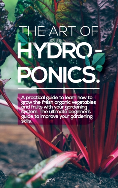 The Art of Hydroponics : A practical guide to Learn how to Grow The Fresh Organic Vegetables And Fruits With Your Gardening System. The Ultimate Beginner's Guide to Improve Your Gardening Skills., Hardback Book