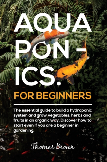Aquaponics for Beginners : The essential guide to build a hydroponic system and grow vegetables; herbs and fruits in an organic way. Discover how to start Even If You Are a Beginner in Gardening., Paperback / softback Book