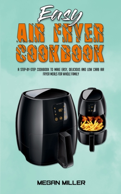 Easy Air Fryer Cookbook : A Step-by-Step Cookbook To Make Easy, Delicious and Low Carb Air Fryer Meals For Whole Family, Hardback Book