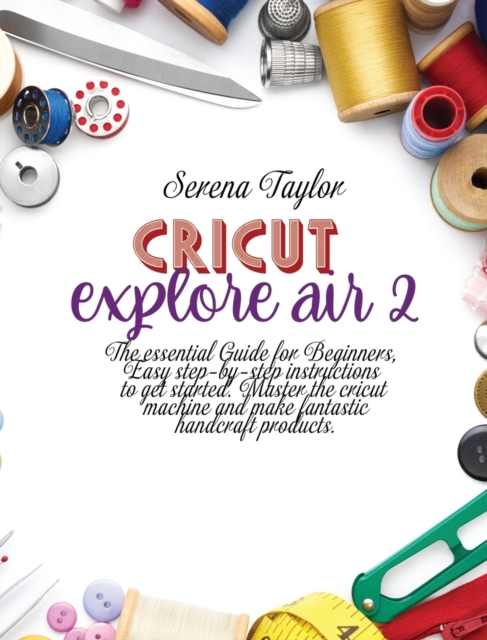 Cricut Explore Air 2 : The Essential Guide for Beginners, Easy Step-By-Step Instructions to Get Started. Master the Cricut Machine And Make Fantastic Handcraft Products, Hardback Book
