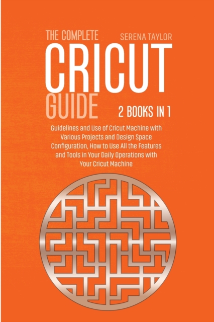 The Complete Cricut Guide : 2 Books in 1: Guidelines and Use of Cricut Machine with Various Projects and Design Space Configuration, How to Use All the Features and Tools in Your Daily Operations with, Paperback / softback Book