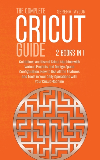 The Complete Cricut Guide : 2 Books in 1: Guidelines and Use of Cricut Machine with Various Projects and Design Space Configuration, How to Use All the Features and Tools in Your Daily Operations with, Hardback Book