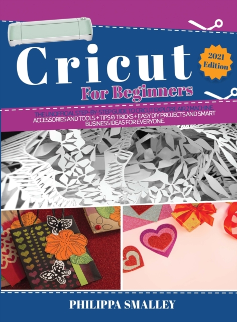 Cricut For Beginners : The Ultimate Step-By-Step Guide to Cricut Explore Air 2 Machine, Accessories and Tools + Tips & Tricks + Easy DIY Projects and Smart Business Ideas for Everyone 2021 Edition, Hardback Book