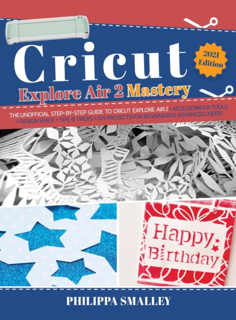 Cricut Explore Air 2 Mastery : The Unofficial Step-By-Step Guide to Cricut Explore Air 2 + Accessories and Tools + Design Space + Tips and Tricks + DIY Projects for Beginners and Advanced Users! 2021, Hardback Book