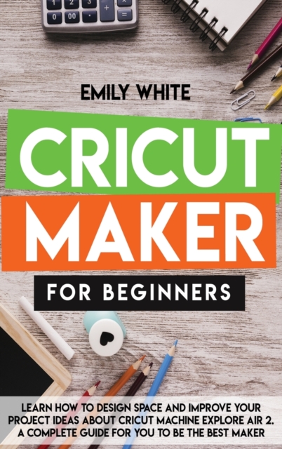 Cricut Maker for Beginners : Learn How to Design Space and Improve Your Project Ideas about Cricut Machine Explore Air 2. a Complete Guide for You to Be the Best Maker, Hardback Book