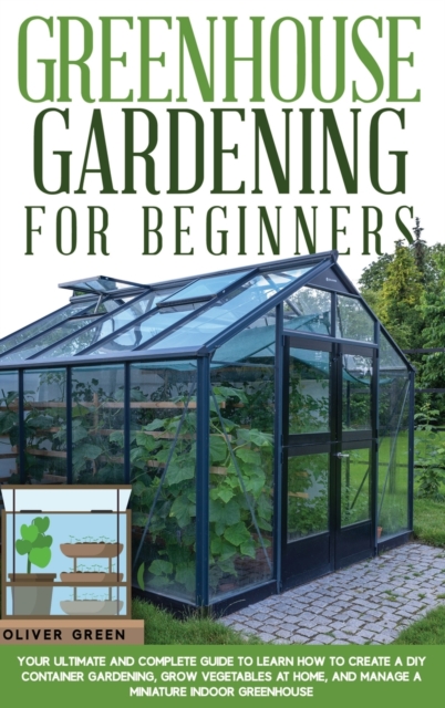 Greenhouse Gardening for Beginners : Your Ultimate and Complete Guide to Learn How to Create a DIY Container Gardening, Grow Vegetables at Home, and Manage a Miniature Indoor Greenhouse, Hardback Book