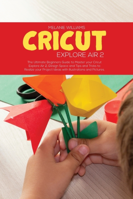 Cricut Explore Air 2 : The Ultimate Beginner's Guide to master your Cricut Explore Air 2, Design Space and Tips and Tricks to Realize your Project Ideas with Illustrations and Pictures, Paperback / softback Book