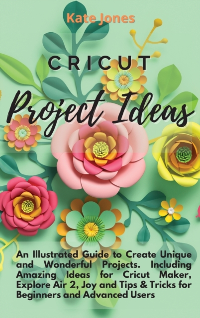 Cricut Project Ideas : An Illustrated Guide to Create Unique and Wonderful Projects. Including Amazing Ideas for Cricut Maker, Explore Air 2, Joy and Tips & Tricks for Beginners and Advanced Users, Hardback Book
