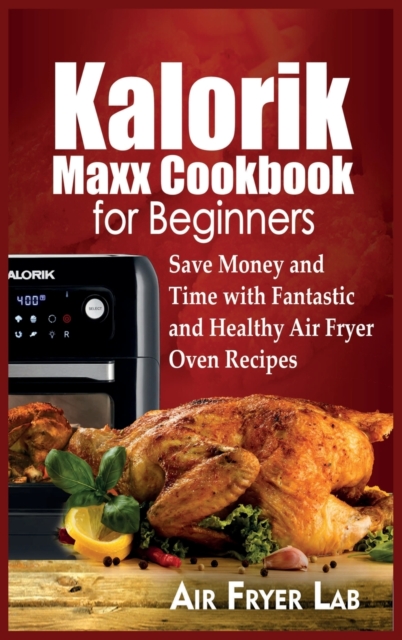 Kalorik Maxx Cookbook for Beginners : Save Money and Time with Fantastic and Healthy Air Fryer Oven Recipes, Hardback Book