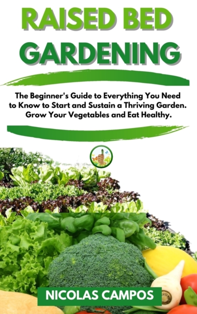 Raised Bed Gardening : The Beginner's Guide to Everything You Need to Know to Start and Sustain a Thriving Garden. Grow Your Vegetables and Eat Healthy, Hardback Book