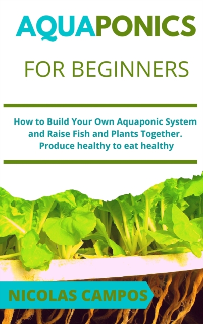 Aquaponics for Beginners : How to Build Your Own Aquaponic System and Raise Fish and Plants Together. Produce healthy to eat healthy, Hardback Book
