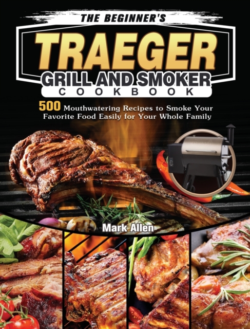 The Beginner's Traeger Grill and Smoker Cookbook : 500 Mouthwatering Recipes to Smoke Your Favorite Food Easily for Your Whole Family, Hardback Book
