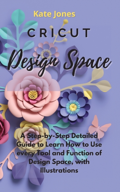 Cricut Design Space : A Step-by-Step Detailed Guide to Learn How to Use Every Tool and Function of Design Space, with Illustrations, Hardback Book