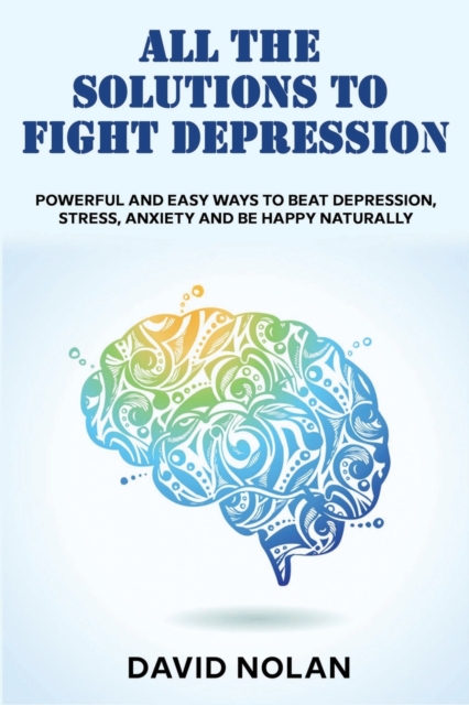 All the Solutions to Fight Depression : Powerful and Easy Ways To Beat Depression, Stress, Anxiety And Be Happy naturally, Paperback / softback Book