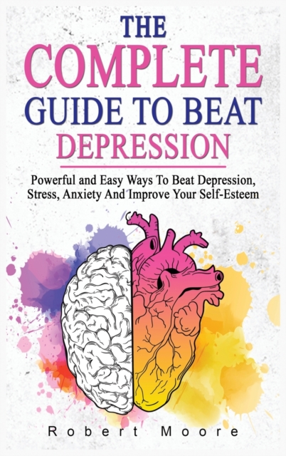 The Complete Guide to Beat Depression : Powerful and Easy Ways To Beat Depression, Stress, Anxiety And Improve Your Self-Esteem, Hardback Book