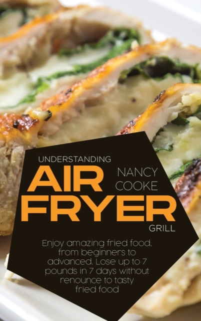 Understanding Air Fryer Grill : Enjoy Amazing Fried Food, From Beginners To Advanced. Lose Up To 7 Pounds In 7 Days Without Renounce To Tasty Fried Food, Hardback Book