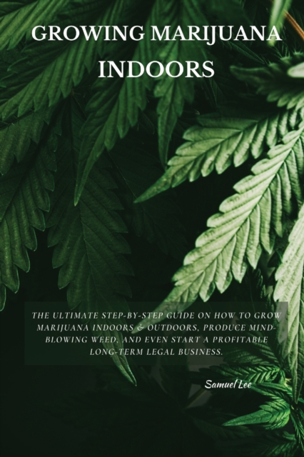 Growing Marijuana Indoors : The Ultimate Step-by-Step Guide On How to Grow Marijuana Indoors & Outdoors, Produce Mind-Blowing Weed, and Even Start a Profitable Long-Term Legal Business., Paperback / softback Book