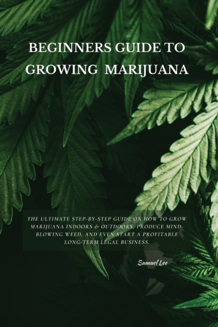 Beginners Guide to Growing Marijuana : The Ultimate Step-by-Step Guide On How to Grow Marijuana Indoors & Outdoors, Produce Mind-Blowing Weed, and Even Start a Profitable Long-Term Legal Business., Paperback / softback Book
