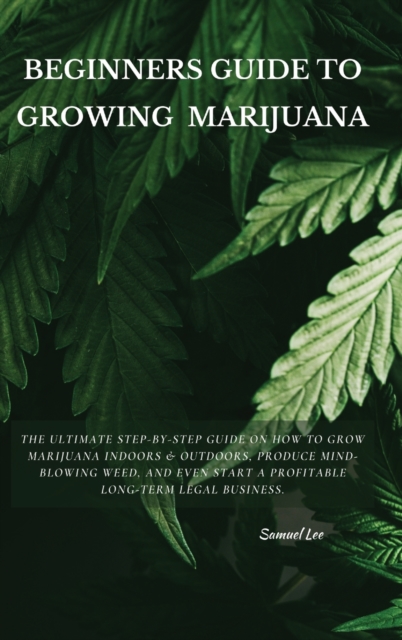 Beginners Guide to Growing Marijuana : The Ultimate Step-by-Step Guide On How to Grow Marijuana Indoors & Outdoors, Produce Mind-Blowing Weed, and Even Start a Profitable Long-Term Legal Business., Hardback Book