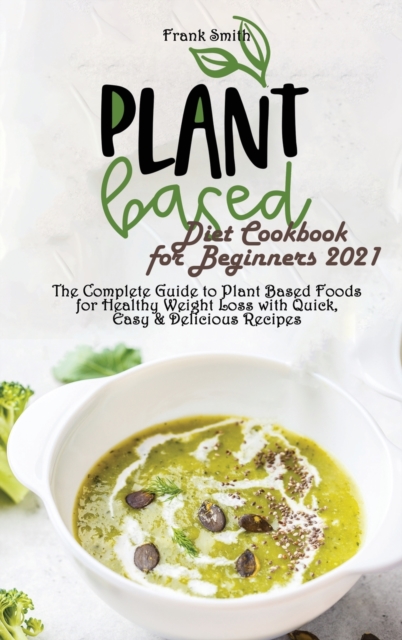 Plant Based Diet Cookbook for Beginners 2021 : The Complete Guide to Plant Based Foods for Healthy Weight Loss with Quick, Easy & Delicious Recipes, Hardback Book