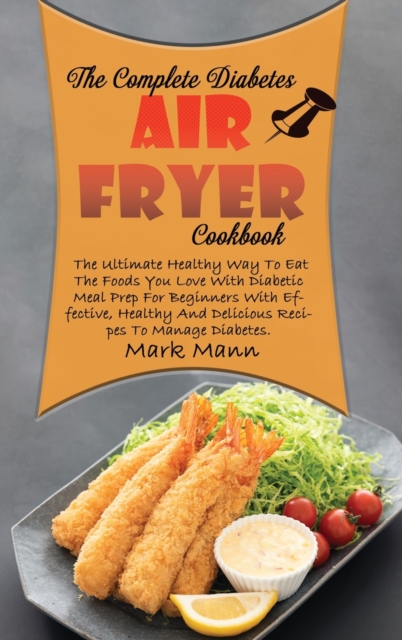 The Complete Diabetes Air Fryer Cookbook : The Ultimate Healthy Way To Eat The Foods You Love With Diabetic Meal Prep For Beginners With Effective, Healthy And Delicious Recipes To Manage Diabetes., Hardback Book