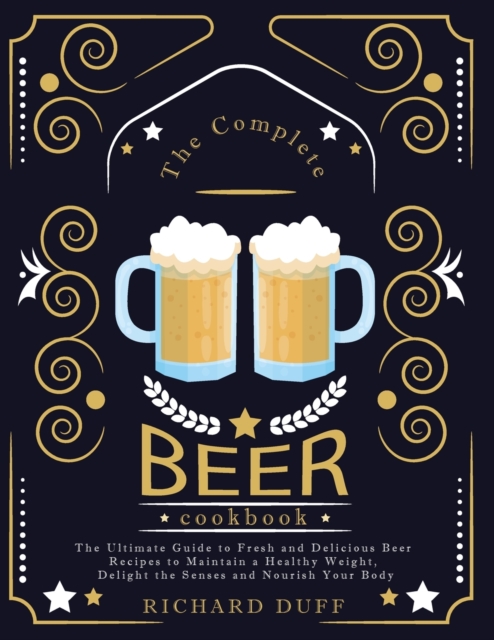 The Complete Beer Cookbook : The Ultimate Guide to Fresh and Delicious Beer Recipes to Maintain a Healthy Weight, Delight the Senses and Nourish Your Body, Paperback / softback Book