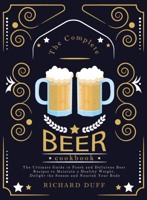 The Complete Beer Cookbook : The Ultimate Guide to Fresh and Delicious Beer Recipes to Maintain a Healthy Weight, Delight the Senses and Nourish Your Body, Hardback Book