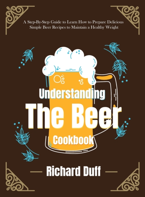 Understanding The Beer Cookbook : A Step-By-Step Guide to Learn How to Prepare Delicious Simple Beer Recipes to Maintain a Healthy Weight, Hardback Book