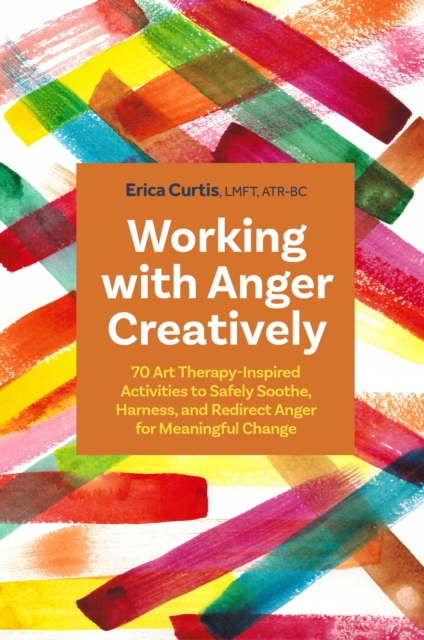 Working with Anger Creatively : 70 Art Therapy-Inspired Activities to Safely Soothe, Harness, and Redirect Anger for Meaningful Change, Paperback / softback Book