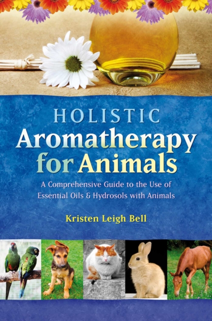 Holistic Aromatherapy for Animals : A Comprehensive Guide to the Use of Essential Oils & Hydrosols with Animals, EPUB eBook