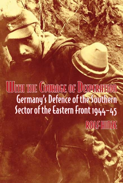 With the Courage of Desperation : Germany's Defence of the Southern Sector of the Eastern Front 1944-45, Hardback Book