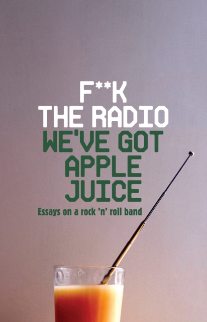 F**k The Radio, We've Got Apple Juice : Essays on a Rock 'n' Roll Band, Paperback / softback Book