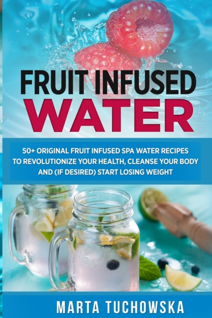 Fruit Infused Water : 50+ Original Fruit Infused SPA Water Recipes to Revolutionize Your Health, Cleanse Your Body and (if desired) Start Losing Weight, Paperback / softback Book