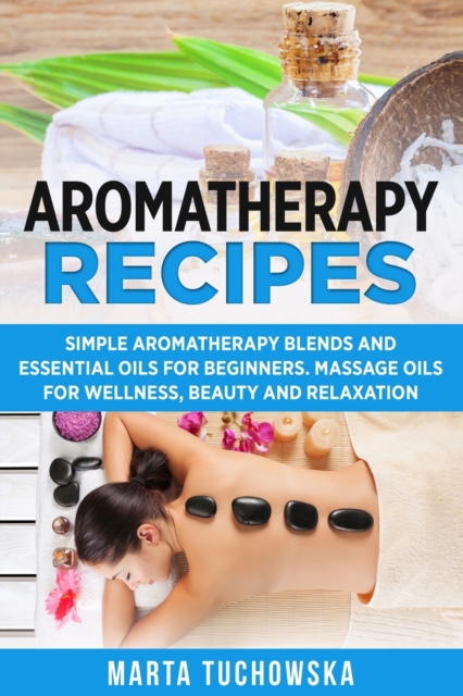 Aromatherapy Recipes : Simple Aromatherapy Blends and Essential Oils for Beginners. Massage Oils for Wellness, Beauty and Relaxation, Paperback / softback Book