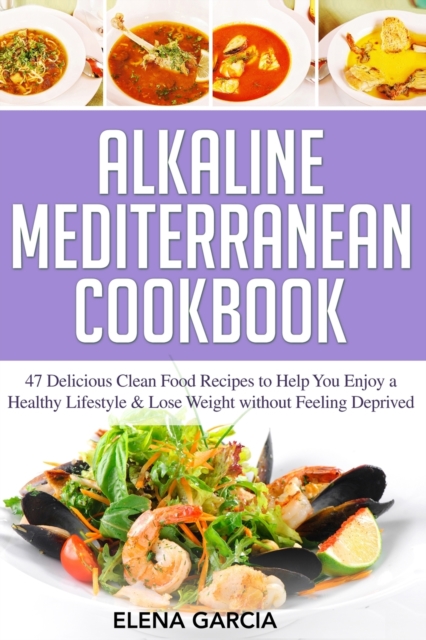 Alkaline Mediterranean Cookbook : 47 Delicious Clean Food Recipes to Help You Enjoy a Healthy Lifestyle and Lose Weight without Feeling Deprived, Paperback / softback Book
