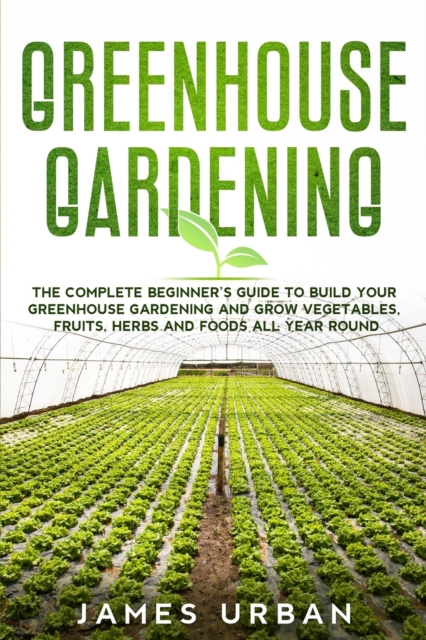 Greenhouse Gardening : The Complete Beginner's Guide to Build Your Greenhouse Gardening and Grow Vegetables, Fruits, Herbs and Foods All Year Round, Paperback / softback Book