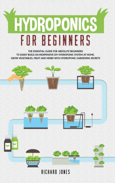 Hydroponics For Beginners : The Essential Guide For Absolute Beginners To Easily Build An Inexpensive DIY Hydroponic System At Home. Grow Vegetables, Fruit And Herbs With Hydroponic Gardening Secrets, Hardback Book